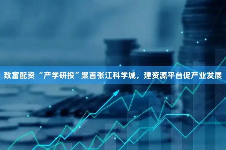 致富配资 “产学研投”聚首张江科学城，建资源平台促产业发展