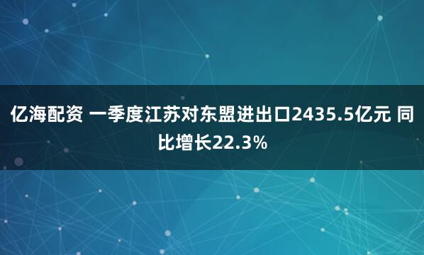 亿海配资 一季度江苏对东盟进出口2435.5亿元 同比增长22.3%