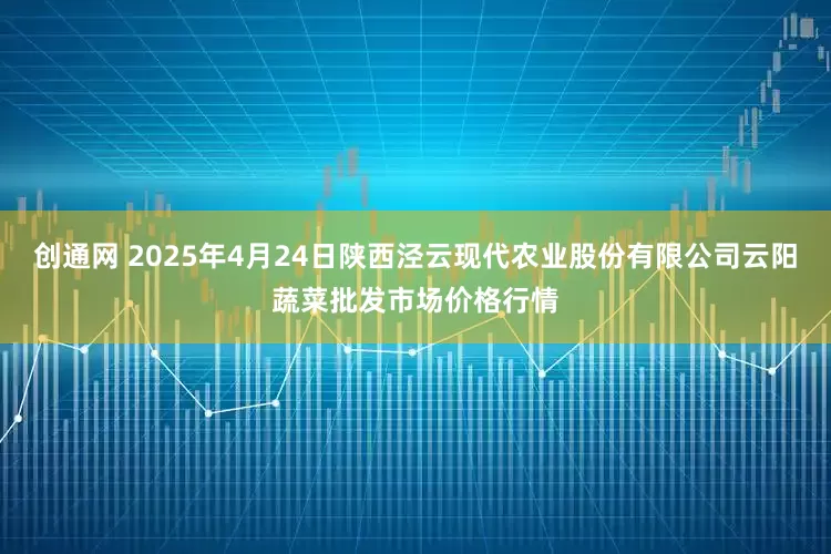 创通网 2025年4月24日陕西泾云现代农业股份有限公司云阳蔬菜批发市场价格行情