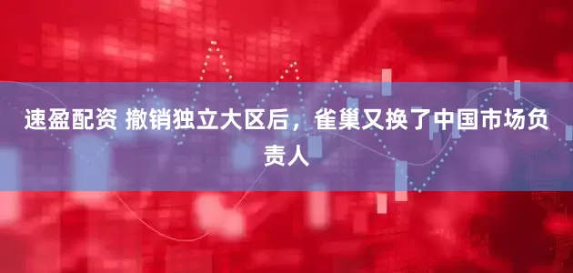 速盈配资 撤销独立大区后，雀巢又换了中国市场负责人