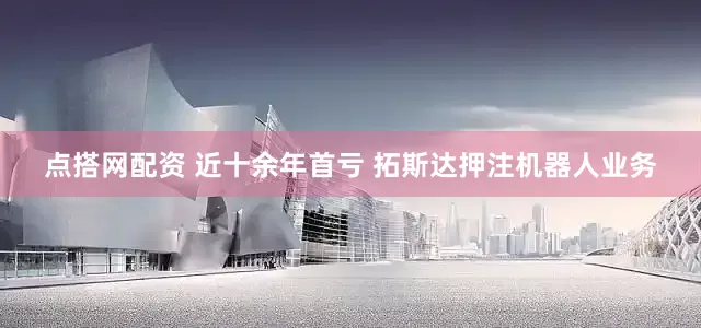 点搭网配资 近十余年首亏 拓斯达押注机器人业务
