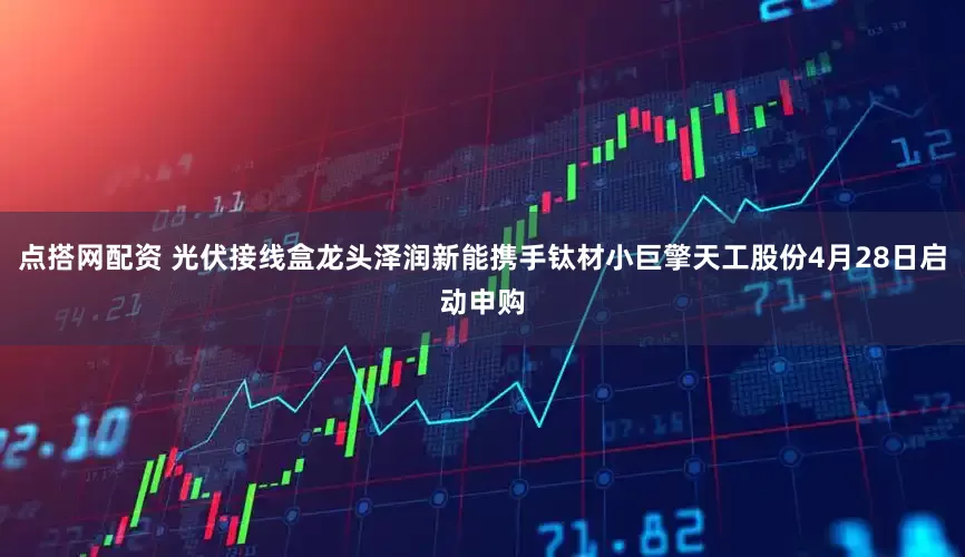 点搭网配资 光伏接线盒龙头泽润新能携手钛材小巨擎天工股份4月28日启动申购