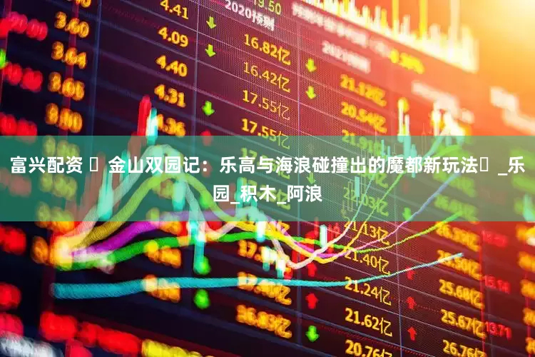 富兴配资 ‌金山双园记：乐高与海浪碰撞出的魔都新玩法‌_乐园_积木_阿浪