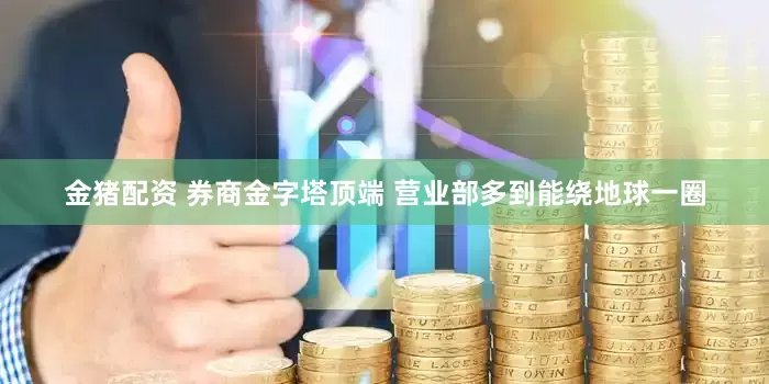 金猪配资 券商金字塔顶端 营业部多到能绕地球一圈