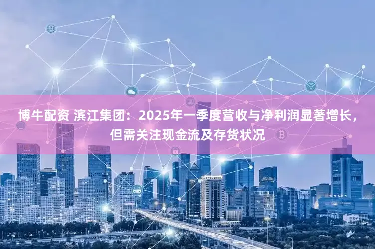 博牛配资 滨江集团：2025年一季度营收与净利润显著增长，但需关注现金流及存货状况