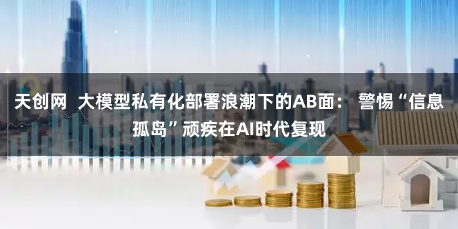 天创网  大模型私有化部署浪潮下的AB面： 警惕“信息孤岛”顽疾在AI时代复现
