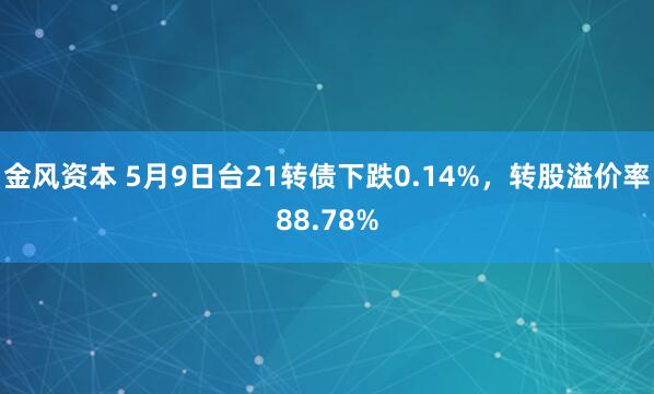 金风资本 5月9日台21转债下跌0.14%，转股溢价率88.78%