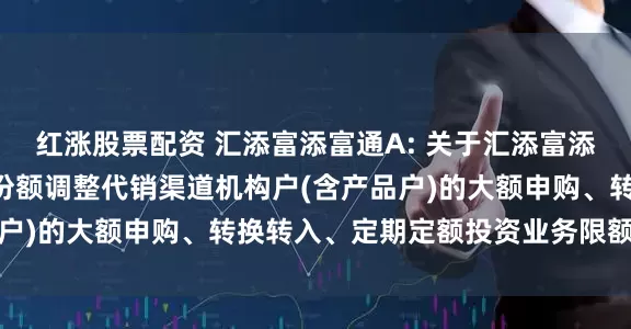 红涨股票配资 汇添富添富通A: 关于汇添富添富通货币市场基金A类份额调整代销渠道机构户(含产品户)的大额申购、转换转入、定期定额投资业务限额的公告
