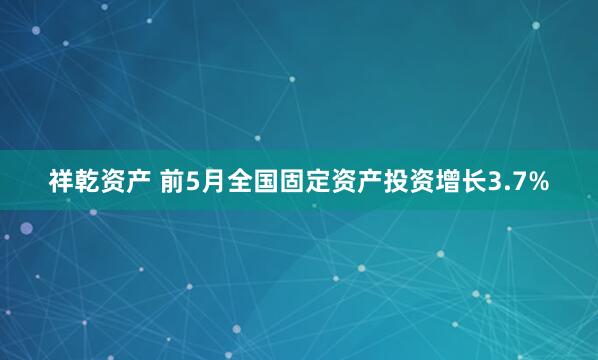 祥乾资产 前5月全国固定资产投资增长3.7%