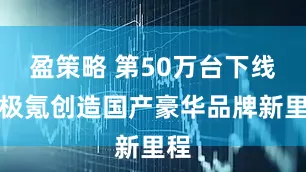 盈策略 第50万台下线，极氪创造国产豪华品牌新里程