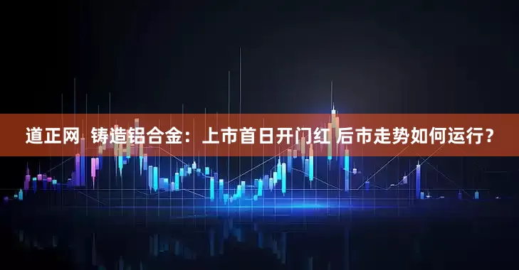 道正网  铸造铝合金：上市首日开门红 后市走势如何运行？