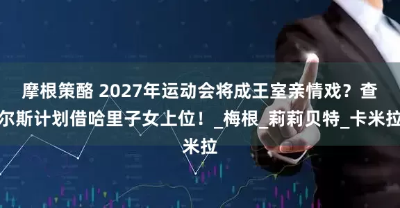 摩根策酪 2027年运动会将成王室亲情戏？查尔斯计划借哈里子女上位！_梅根_莉莉贝特_卡米拉