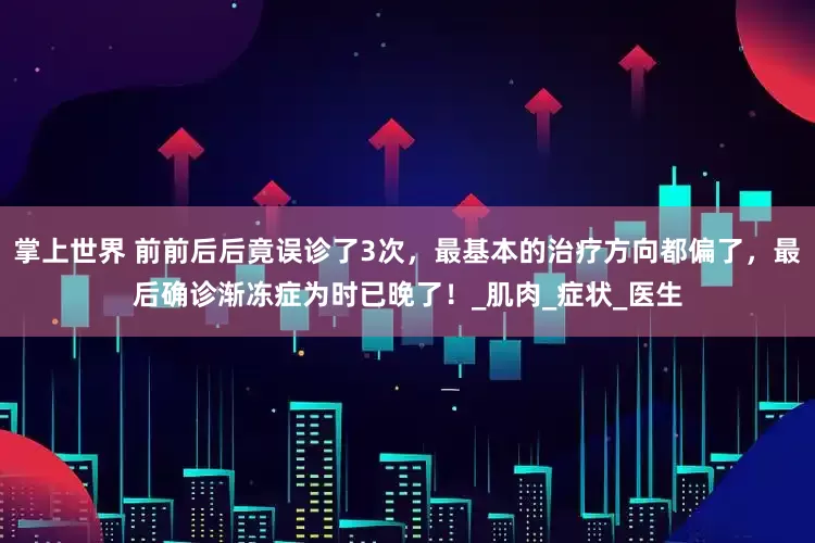 掌上世界 前前后后竟误诊了3次，最基本的治疗方向都偏了，最后确诊渐冻症为时已晚了！_肌肉_症状_医生
