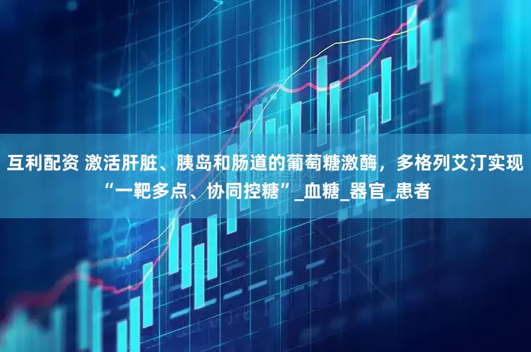 互利配资 激活肝脏、胰岛和肠道的葡萄糖激酶，多格列艾汀实现“一靶多点、协同控糖”_血糖_器官_患者