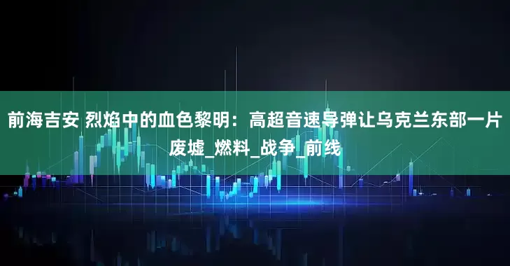 前海吉安 烈焰中的血色黎明：高超音速导弹让乌克兰东部一片废墟_燃料_战争_前线