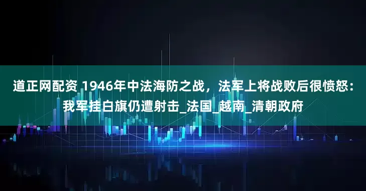 道正网配资 1946年中法海防之战，法军上将战败后很愤怒：我军挂白旗仍遭射击_法国_越南_清朝政府