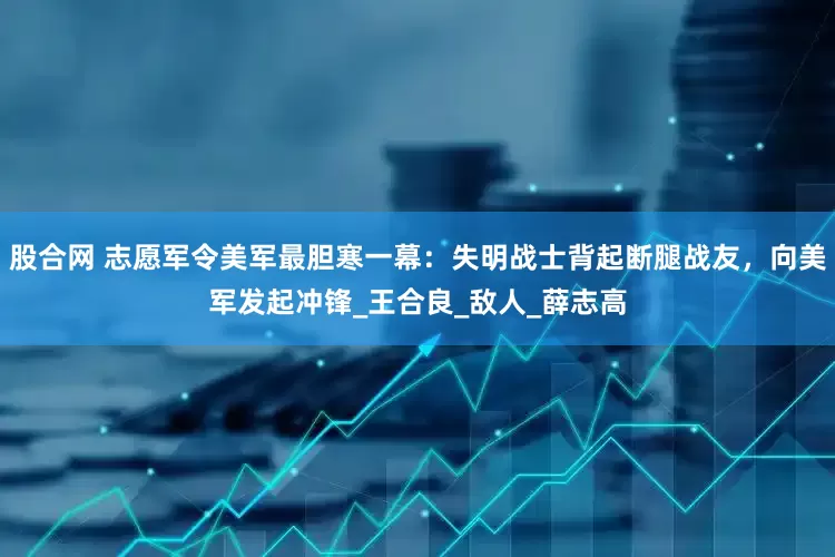 股合网 志愿军令美军最胆寒一幕：失明战士背起断腿战友，向美军发起冲锋_王合良_敌人_薛志高