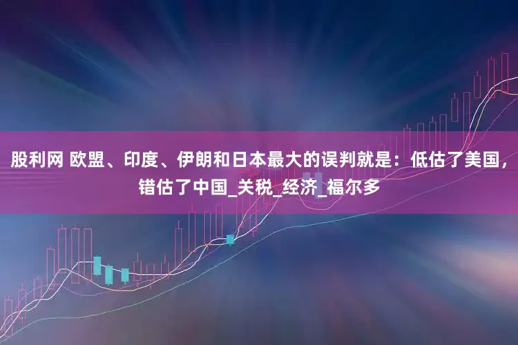 股利网 欧盟、印度、伊朗和日本最大的误判就是：低估了美国，错估了中国_关税_经济_福尔多