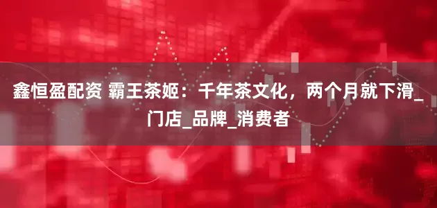 鑫恒盈配资 霸王茶姬：千年茶文化，两个月就下滑_门店_品牌_消费者