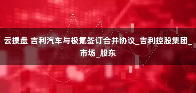 云操盘 吉利汽车与极氪签订合并协议_吉利控股集团_市场_股东