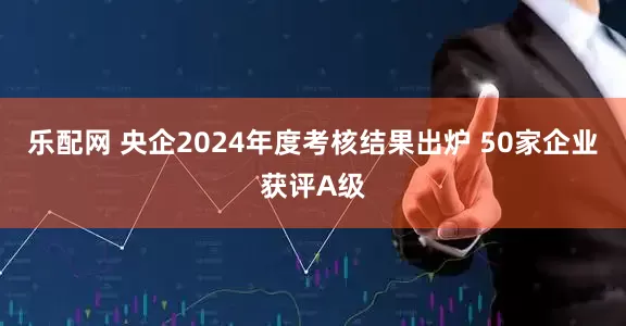 乐配网 央企2024年度考核结果出炉 50家企业获评A级