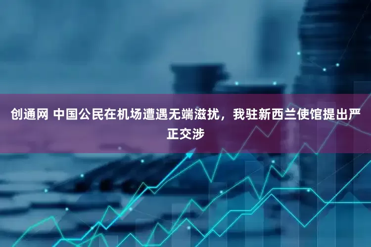 创通网 中国公民在机场遭遇无端滋扰，我驻新西兰使馆提出严正交涉