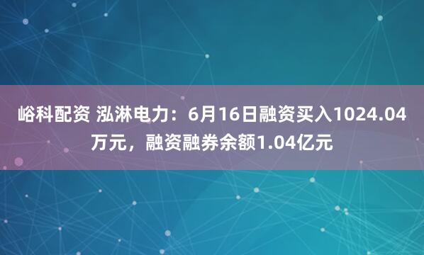 峪科配资 泓淋电力:6月16日融资买入1024.04万元,融资融券余额1.04亿元