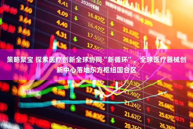 策略聚宝 探索医疗创新全球协同“新循环”，全球医疗器械创新中心落地东方枢纽国合区