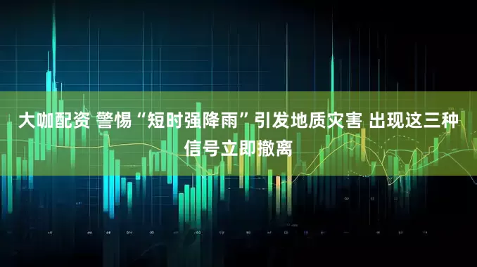 大咖配资 警惕“短时强降雨”引发地质灾害 出现这三种信号立即撤离