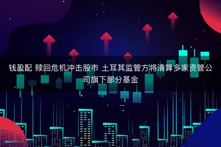 钱盈配 赎回危机冲击股市 土耳其监管方将清算多家资管公司旗下部分基金